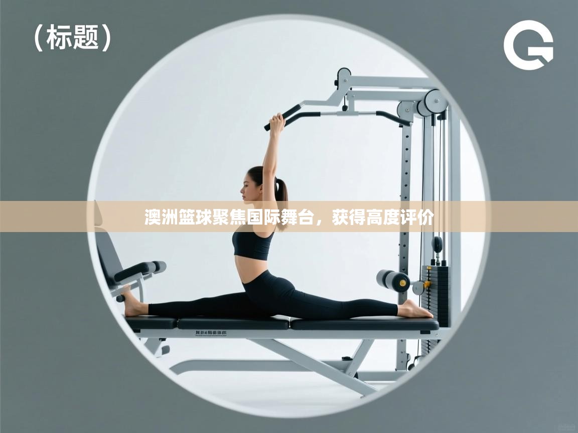 开运体育入口-澳洲篮球聚焦国际舞台，获得高度评价  第3张